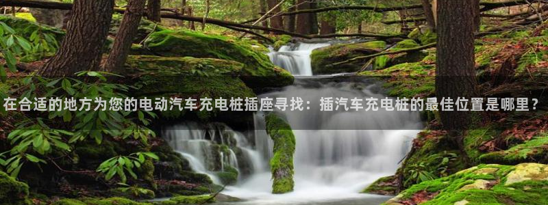 威廉希尔网站怎么换成中文：在合适的地方为您的电动汽车充电桩插座寻找：插汽车充电桩的最佳位置是哪里？