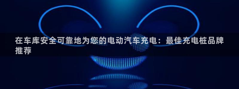 威廉希尔1.33 5 9对应赛果：在车库安全可靠地为您的电动汽车充电：最佳充电桩品牌
推荐