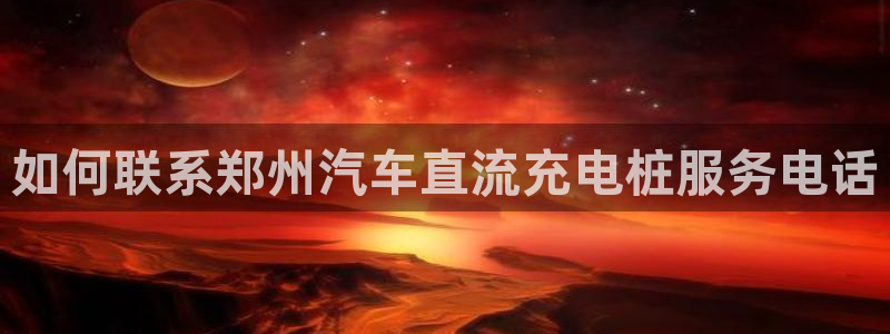 威廉希尔简称：如何联系郑州汽车直流充电桩服务电话