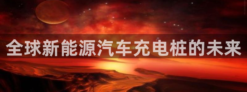 威廉希尔足球网成立于：全球新能源汽车充电桩的未来