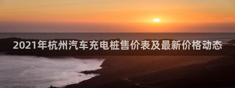 威廉希尔是什么：2021年杭州汽车充电桩售价表及最新价格动态